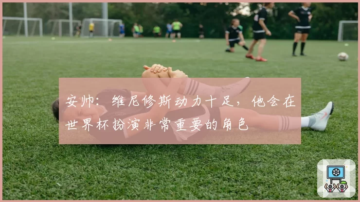 安帅:维尼修斯动力十足,他会在世界杯扮演非常重要的角色
