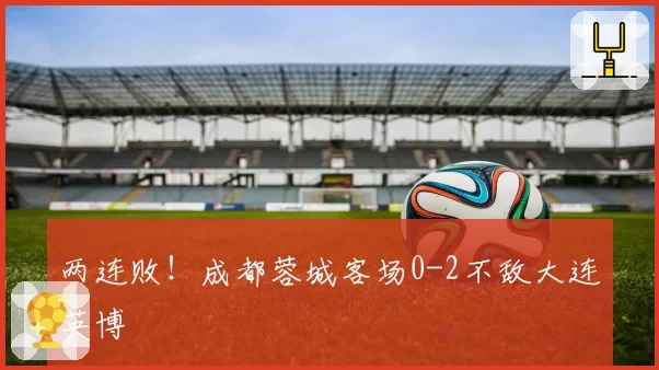 两连败！成都蓉城客场0-2不敌大连英博