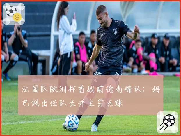 法国队欧洲杯首战前德尚确认：姆巴佩出任队长并主罚点球