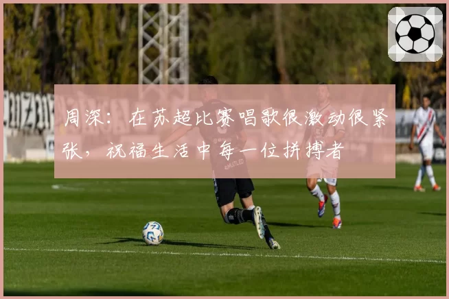 周深:在苏超比赛唱歌很激动很紧张,祝福生活中每一位拼搏者