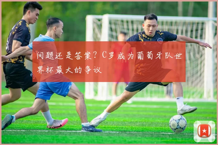 问题还是答案?C罗成为葡萄牙队世界杯最大的争议