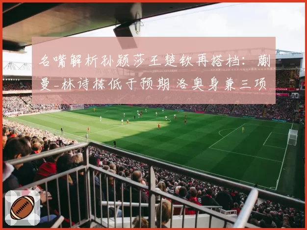 名嘴解析孙颖莎王楚钦再搭档:蒯曼_林诗栋低于预期 洛奥身兼三项