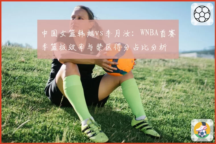 中国女篮韩旭vs李月汝：WNBA首赛季篮板效率与禁区得分占比分析
