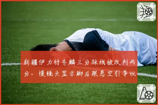 新疆伊力特齐麟三分踩线被改判两分，慢镜头显示脚后跟悬空引争议