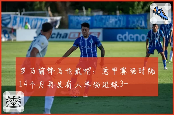 罗马前锋马伦戴帽,意甲赛场时隔14个月再度有人单场进球3+