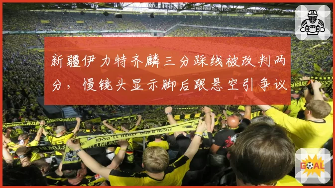 新疆伊力特齐麟三分踩线被改判两分，慢镜头显示脚后跟悬空引争议