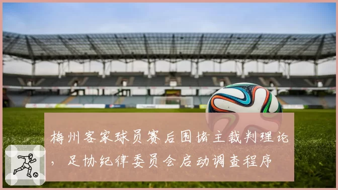 梅州客家球员赛后围堵主裁判理论,足协纪律委员会启动调查程序