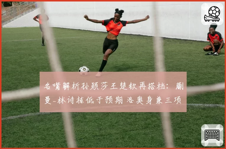 名嘴解析孙颖莎王楚钦再搭档:蒯曼_林诗栋低于预期 洛奥身兼三项
