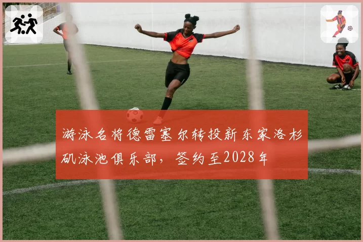 游泳名将德雷塞尔转投新东家洛杉矶泳池俱乐部,签约至2028年