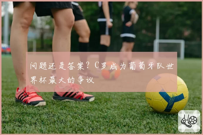 问题还是答案？C罗成为葡萄牙队世界杯最大的争议