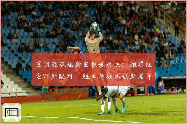 国羽混双组新旧教练对决：雅思组合vs新配对，胜率与战术创新差异