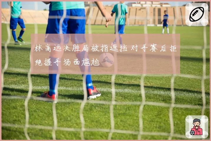 林高远决胜局被指遮挡 对手赛后拒绝握手场面尴尬