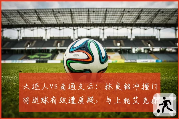 大连人vs南通支云：林良铭冲撞门将进球有效遭质疑，与上轮艾克森类似情况判罚结果大相径庭