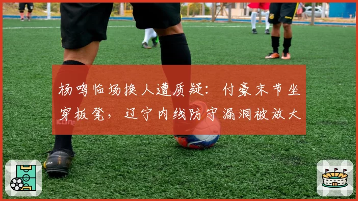 杨鸣临场换人遭质疑：付豪末节坐穿板凳，辽宁内线防守漏洞被放大
