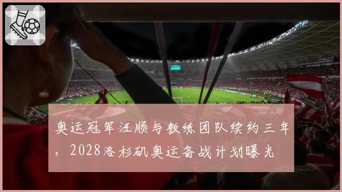 奥运冠军汪顺与教练团队续约三年，2028洛杉矶奥运备战计划曝光