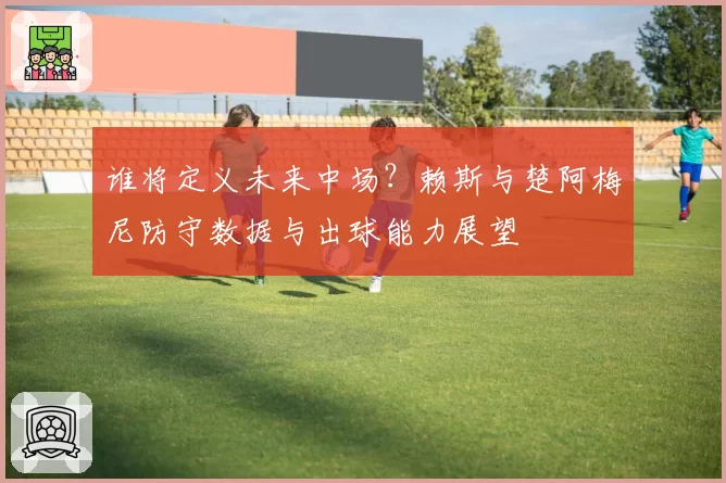 谁将定义未来中场?赖斯与楚阿梅尼防守数据与出球能力展望