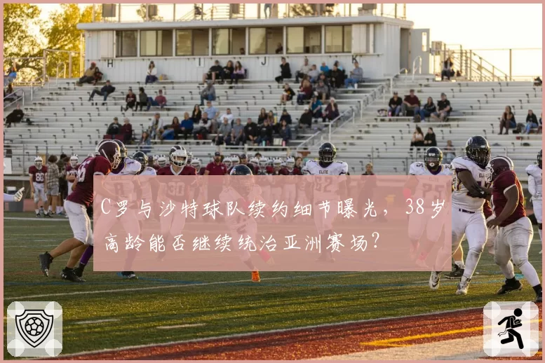 C罗与沙特球队续约细节曝光,38岁高龄能否继续统治亚洲赛场?