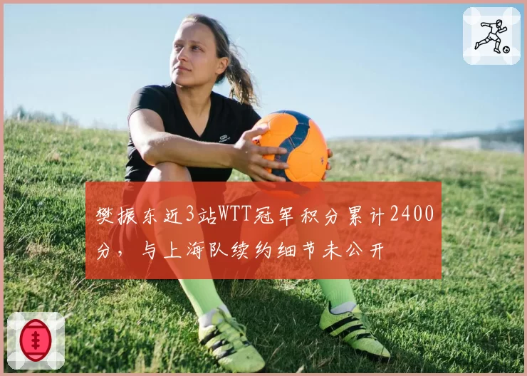 樊振东近3站WTT冠军积分累计2400分,与上海队续约细节未公开