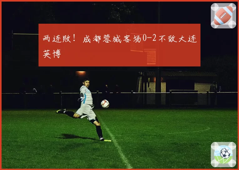 两连败！成都蓉城客场0-2不敌大连英博