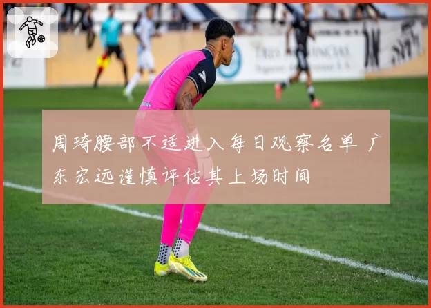 周琦腰部不适进入每日观察名单 广东宏远谨慎评估其上场时间