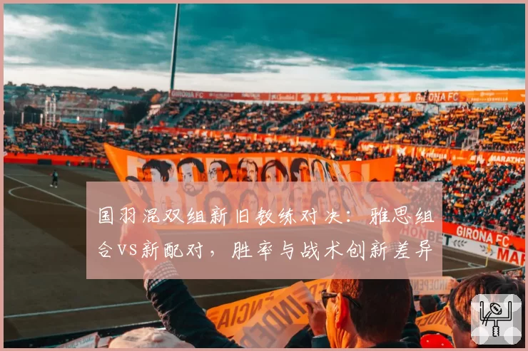 国羽混双组新旧教练对决:雅思组合vs新配对,胜率与战术创新差异