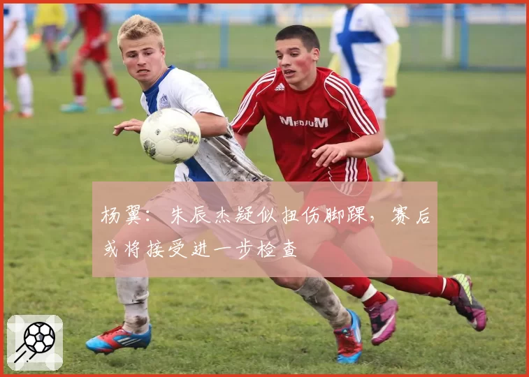 杨翼:朱辰杰疑似扭伤脚踝,赛后或将接受进一步检查