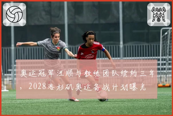 奥运冠军汪顺与教练团队续约三年，2028洛杉矶奥运备战计划曝光