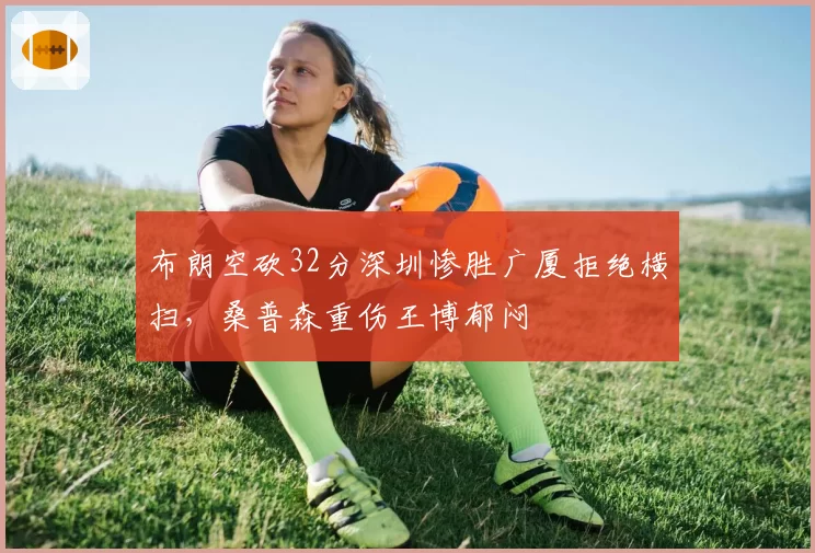 布朗空砍32分深圳惨胜广厦拒绝横扫，桑普森重伤王博郁闷