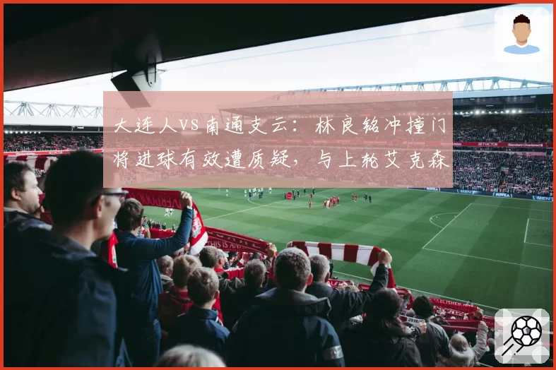 大连人vs南通支云：林良铭冲撞门将进球有效遭质疑，与上轮艾克森类似情况判罚结果大相径庭
