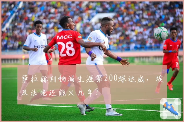 萨拉赫利物浦生涯第200球达成,埃及法老还能火几年?