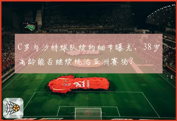 C罗与沙特球队续约细节曝光,38岁高龄能否继续统治亚洲赛场?