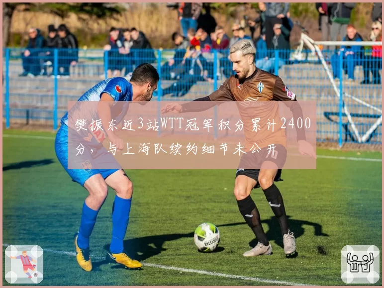 樊振东近3站WTT冠军积分累计2400分，与上海队续约细节未公开
