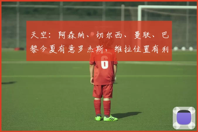 天空:阿森纳、切尔西、曼联、巴黎今夏有意罗杰斯,维拉位置有利
