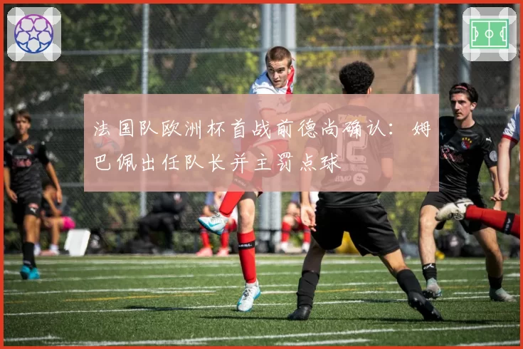 法国队欧洲杯首战前德尚确认：姆巴佩出任队长并主罚点球