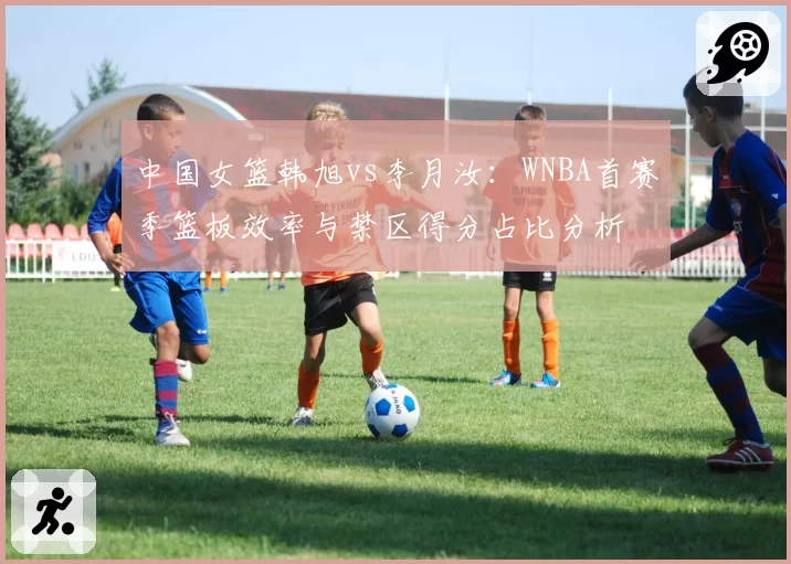 中国女篮韩旭vs李月汝：WNBA首赛季篮板效率与禁区得分占比分析