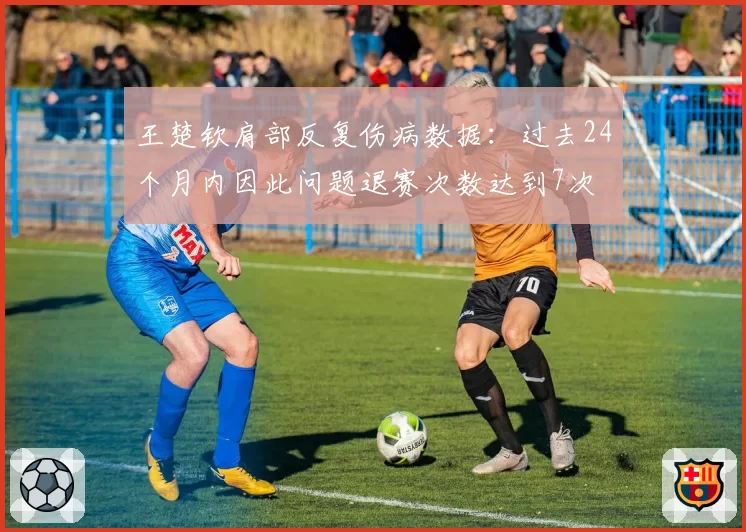 王楚钦肩部反复伤病数据:过去24个月内因此问题退赛次数达到7次